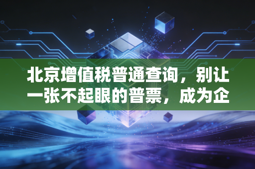 北京增值税普通查询,别让一张不起眼的普票,成为企业合规路上的定时炸弹