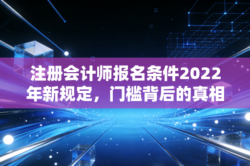 注册会计师报名条件2022年新规定，门槛背后的真相与普通人的逆袭机会