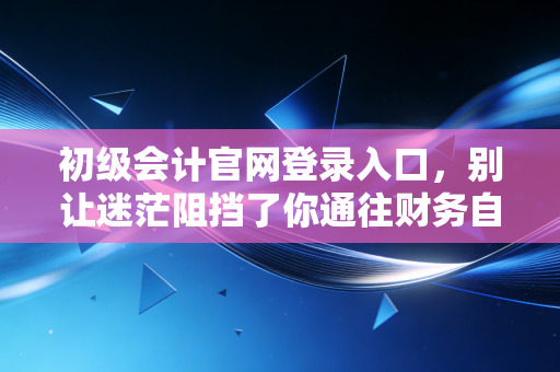 初级会计官网登录入口，别让迷茫阻挡了你通往财务自由的第一步