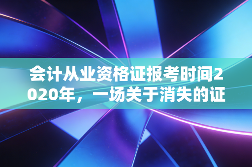 会计从业资格证报考时间2020年，一场关于消失的证书与会计人职业出路的深度探讨