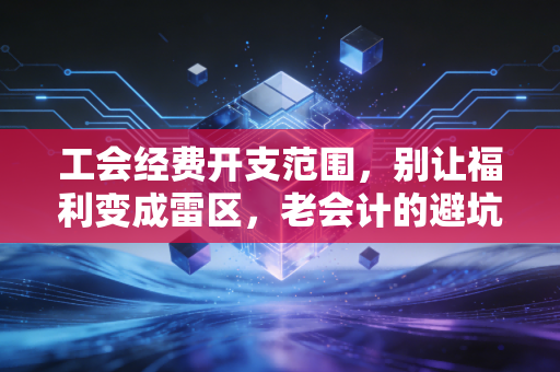 工会经费开支范围,别让福利变成雷区,老会计的避坑指南