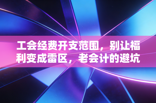 工会经费开支范围,别让福利变成雷区,老会计的避坑指南