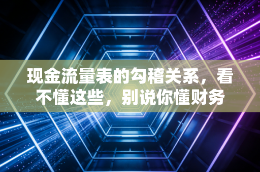 现金流量表的勾稽关系,看不懂这些,别说你懂财务