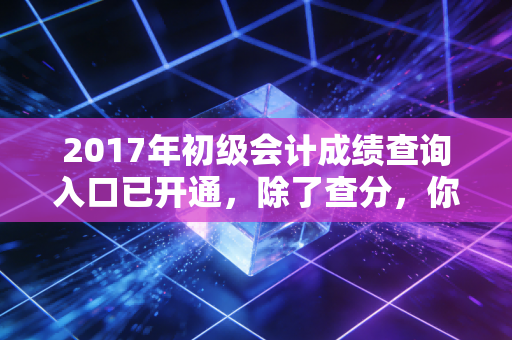 2017年初级会计成绩查询入口已开通,除了查分,你还需要看清这三件事