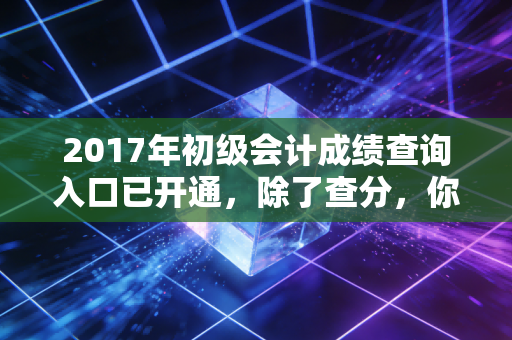 2017年初级会计成绩查询入口已开通，除了查分，你还需要看清这三件事