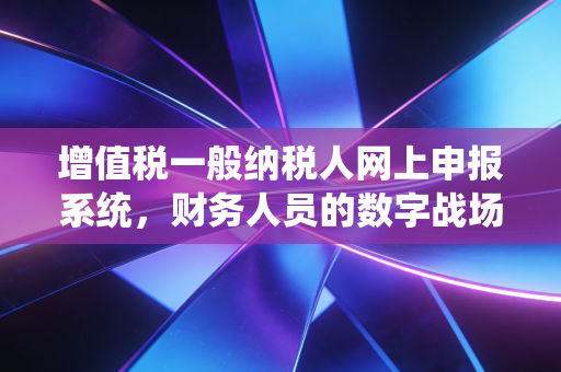 增值税一般纳税人网上申报系统,财务人员的数字战场与生存智慧