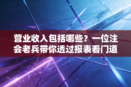 营业收入包括哪些?一位注会老兵带你透过报表看门道