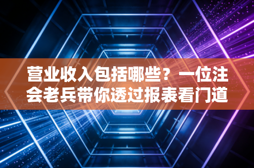 营业收入包括哪些?一位注会老兵带你透过报表看门道
