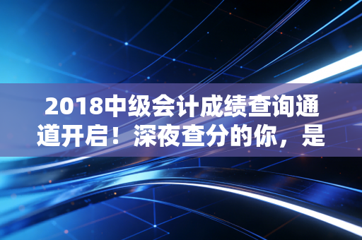 2018中级会计成绩查询通道开启!深夜查分的你,是喜极而泣还是默默重头再来?