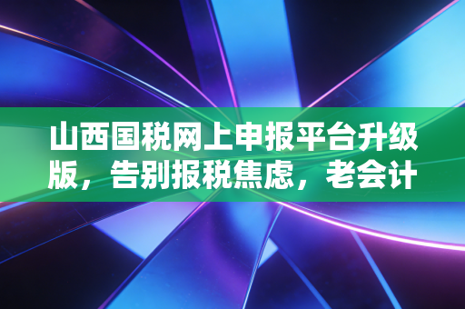 山西国税网上申报平台升级版,告别报税焦虑,老会计带你深度体验与避坑