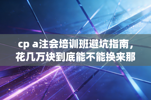 cp a注会培训班避坑指南，花几万块到底能不能换来那张金饭碗？