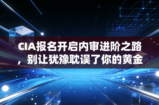 CIA报名开启内审进阶之路,别让犹豫耽误了你的黄金考证期