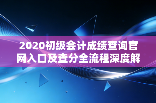 详细阅读:2020初级会计成绩查询官网入口及查分全流程深度解析 2020初级会计成绩查询官网入口及查分全流程深度解析