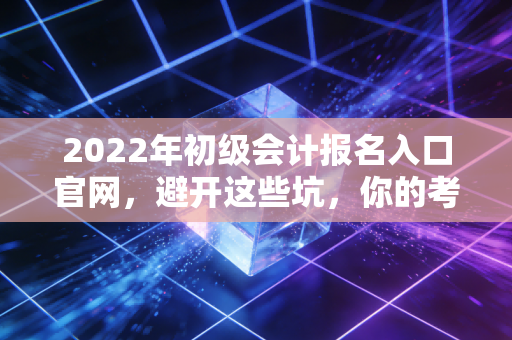 2022年初级会计报名入口官网,避开这些坑,你的考证之路才算真正启程
