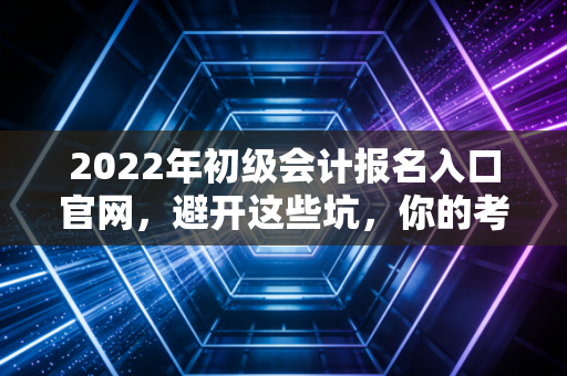 2022年初级会计报名入口官网,避开这些坑,你的考证之路才算真正启程
