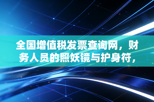 全国增值税发票查询网，财务人员的照妖镜与护身符，教你避开那些看不见的坑