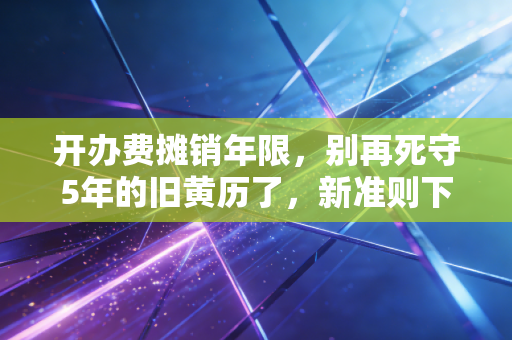 开办费摊销年限,别再死守5年的旧黄历了,新准则下如何处理才合规?