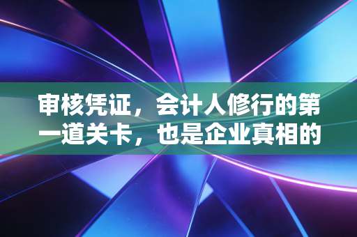 审核凭证,会计人修行的第一道关卡,也是企业真相的照妖镜