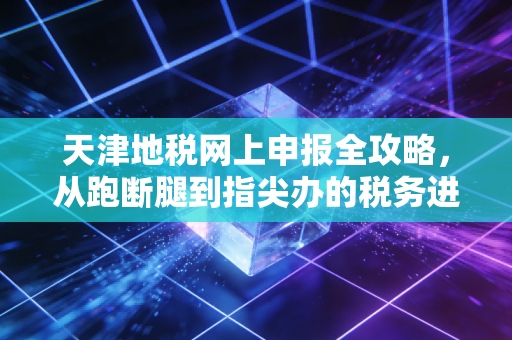 天津地税网上申报全攻略，从跑断腿到指尖办的税务进化史