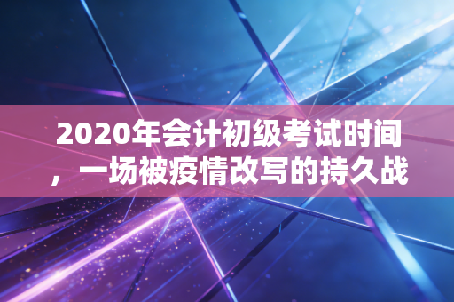 2020年会计初级考试时间,一场被疫情改写的持久战,深度复盘与职业思考