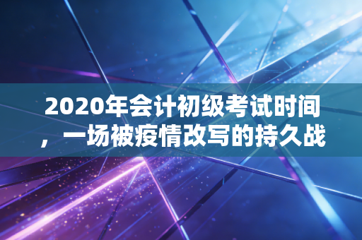 2020年会计初级考试时间，一场被疫情改写的持久战，深度复盘与职业思考