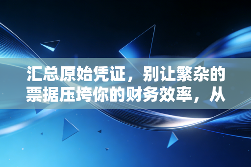 汇总原始凭证,别让繁杂的票据压垮你的财务效率,从票据山到一张纸的智慧