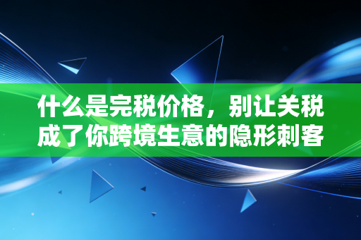 什么是完税价格,别让关税成了你跨境生意的隐形刺客