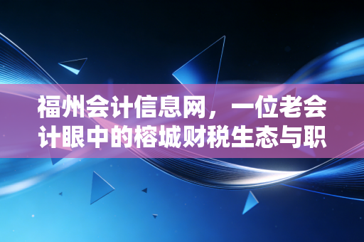 福州会计信息网,一位老会计眼中的榕城财税生态与职业突围指南
