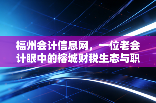 福州会计信息网,一位老会计眼中的榕城财税生态与职业突围指南