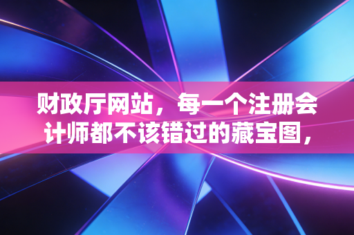 财政厅网站，每一个注册会计师都不该错过的藏宝图，藏着行业最真实的秘密