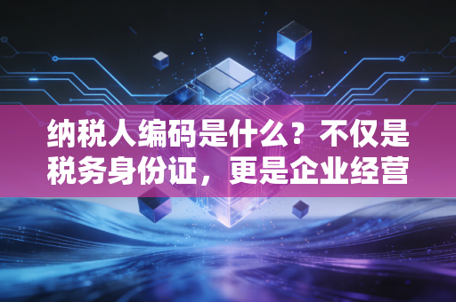 纳税人编码是什么?不仅是税务身份证,更是企业经营的通行证