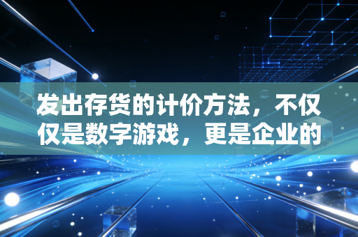 发出存货的计价方法,不仅仅是数字游戏,更是企业的生存智慧