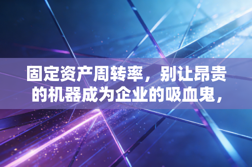 固定资产周转率,别让昂贵的机器成为企业的吸血鬼,深度解析资产效率的真相