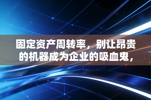 固定资产周转率,别让昂贵的机器成为企业的吸血鬼,深度解析资产效率的真相