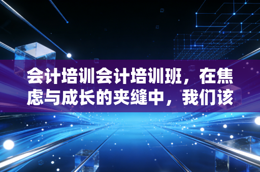 会计培训会计培训班，在焦虑与成长的夹缝中，我们该如何突围？