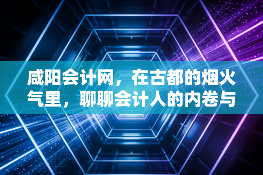 咸阳会计网,在古都的烟火气里,聊聊会计人的内卷与破局
