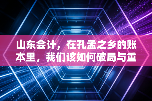 山东会计,在孔孟之乡的账本里,我们该如何破局与重生?
