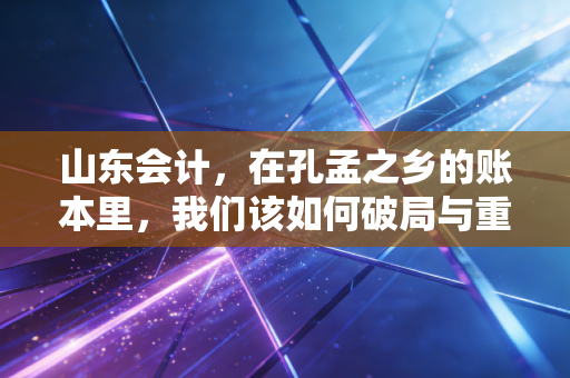 山东会计，在孔孟之乡的账本里，我们该如何破局与重生？