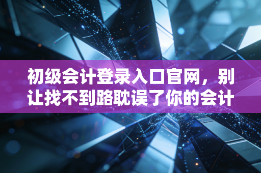 初级会计登录入口官网，别让找不到路耽误了你的会计第一站