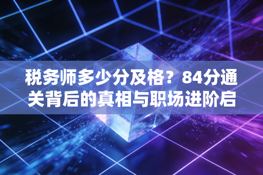 税务师多少分及格?84分通关背后的真相与职场进阶启示