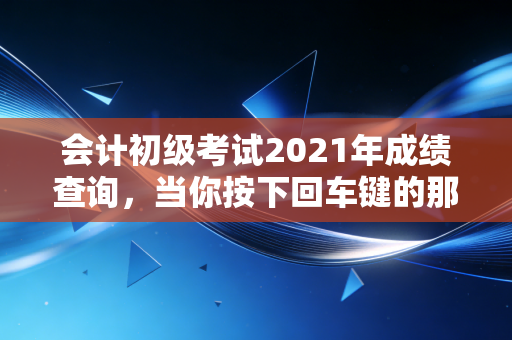 会计初级考试2021年成绩查询，当你按下回车键的那一刻，命运如何转折？