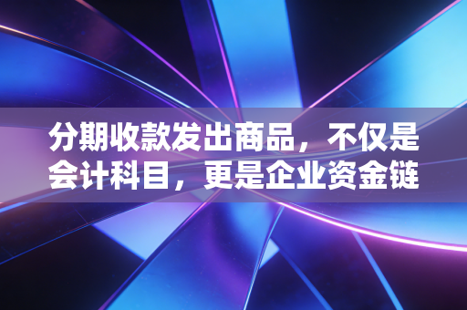 分期收款发出商品，不仅是会计科目，更是企业资金链的隐形杀手与利润调节器