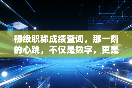 初级职称成绩查询，那一刻的心跳，不仅是数字，更是职业生涯的起跑线