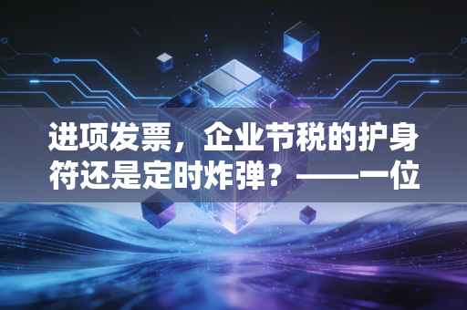 进项发票,企业节税的护身符还是定时炸弹?——一位注会眼中的抵扣江湖