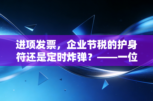 进项发票，企业节税的护身符还是定时炸弹？——一位注会眼中的抵扣江湖