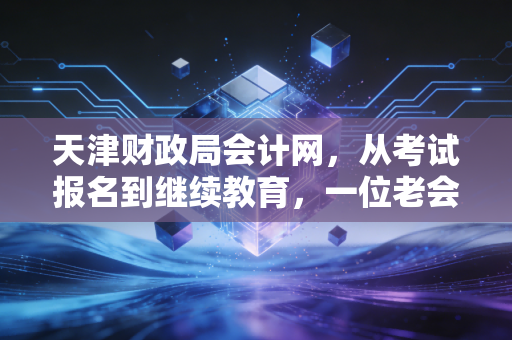 天津财政局会计网,从考试报名到继续教育,一位老会计眼中的天津会计生态圈