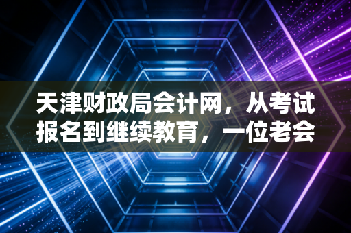 天津财政局会计网，从考试报名到继续教育，一位老会计眼中的天津会计生态圈