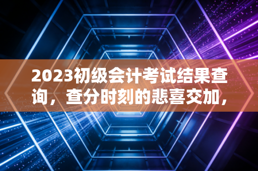 2023初级会计考试结果查询，查分时刻的悲喜交加，与会计人的进阶之路