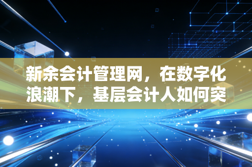 新余会计管理网,在数字化浪潮下,基层会计人如何突围与坚守