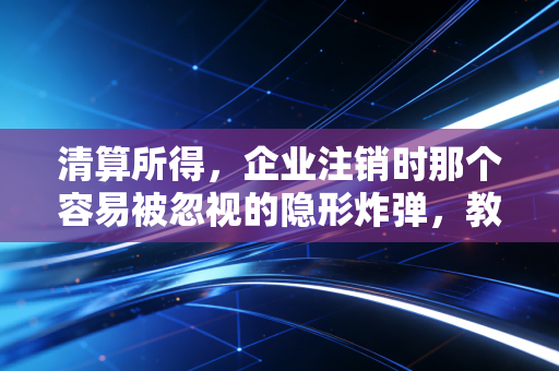 清算所得，企业注销时那个容易被忽视的隐形炸弹，教你如何体面离场